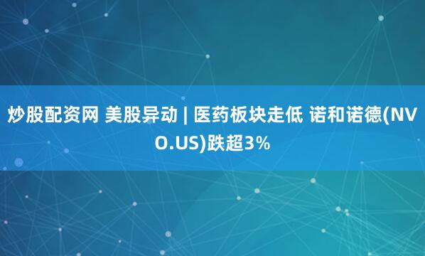 炒股配资网 美股异动 | 医药板块走低 诺和诺德(NVO.US)跌超3%