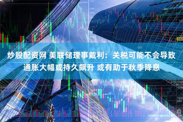 炒股配资网 美联储理事戴利：关税可能不会导致通胀大幅或持久飙升 或有助于秋季降息