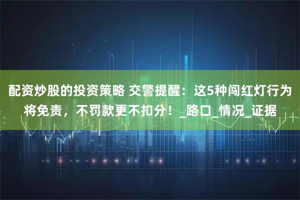 配资炒股的投资策略 交警提醒：这5种闯红灯行为将免责，不罚款更不扣分！_路口_情况_证据