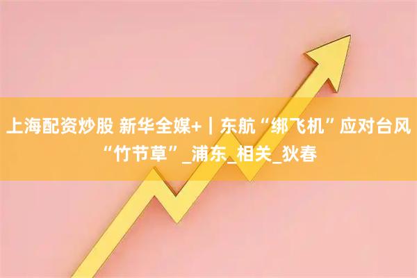 上海配资炒股 新华全媒+｜东航“绑飞机”应对台风“竹节草”_浦东_相关_狄春