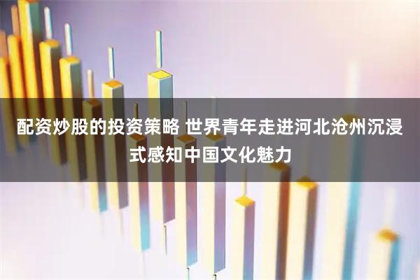 配资炒股的投资策略 世界青年走进河北沧州沉浸式感知中国文化魅力