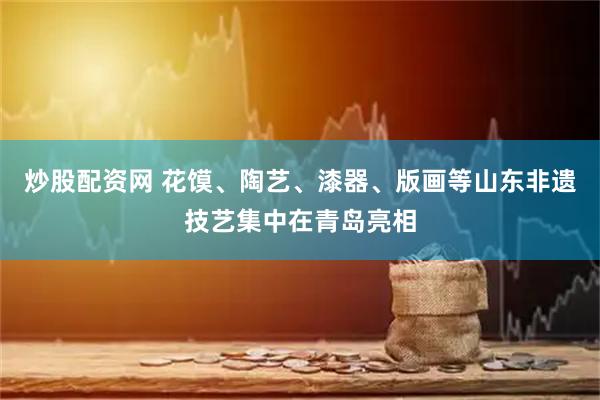 炒股配资网 花馍、陶艺、漆器、版画等山东非遗技艺集中在青岛亮相