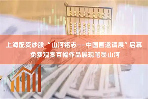 上海配资炒股 “山河铭志——中国画邀请展”启幕 免费观赏百幅作品展现笔墨山河