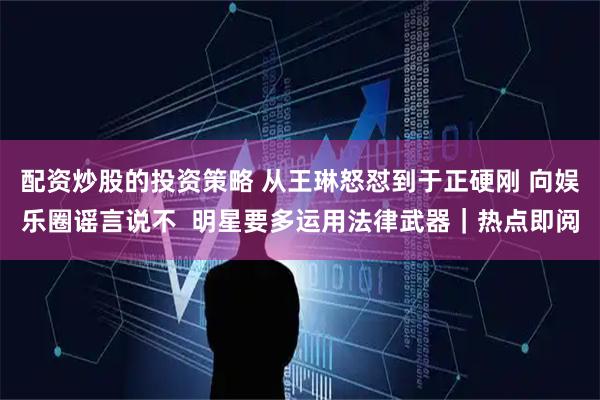 配资炒股的投资策略 从王琳怒怼到于正硬刚 向娱乐圈谣言说不  明星要多运用法律武器｜热点即阅