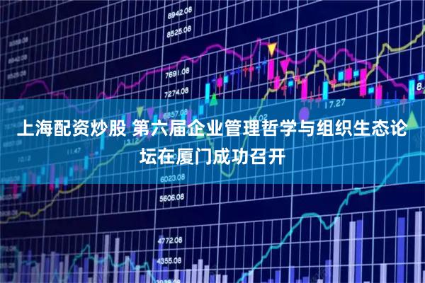 上海配资炒股 第六届企业管理哲学与组织生态论坛在厦门成功召开